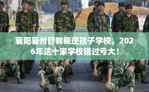 襄阳襄州管教叛逆孩子学校，2026年这十家学校错过亏大！