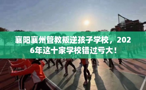 襄阳襄州管教叛逆孩子学校，2026年这十家学校错过亏大！