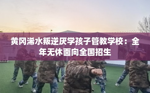 黄冈浠水叛逆厌学孩子管教学校：全年无休面向全国招生