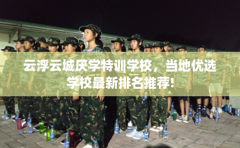 云浮云城厌学特训学校，当地优选学校最新排名推荐!