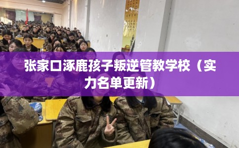张家口涿鹿孩子叛逆管教学校（实力名单更新）