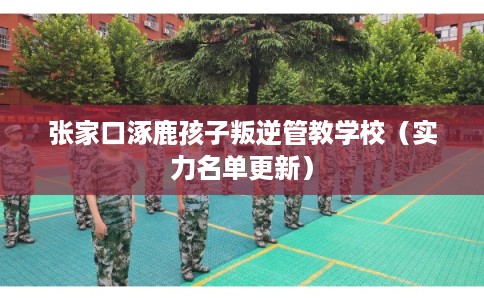张家口涿鹿孩子叛逆管教学校（实力名单更新）