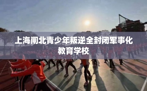上海闸北青少年叛逆全封闭军事化教育学校