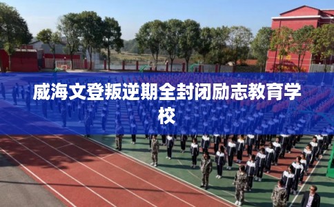 威海文登叛逆期全封闭励志教育学校