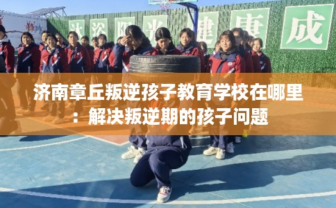 济南章丘叛逆孩子教育学校在哪里：解决叛逆期的孩子问题