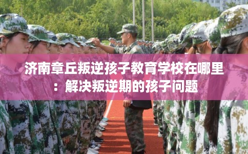 济南章丘叛逆孩子教育学校在哪里：解决叛逆期的孩子问题