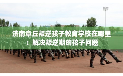 济南章丘叛逆孩子教育学校在哪里：解决叛逆期的孩子问题