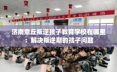 济南章丘叛逆孩子教育学校在哪里：解决叛逆期的孩子问题