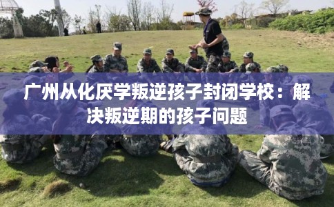 广州从化厌学叛逆孩子封闭学校：解决叛逆期的孩子问题