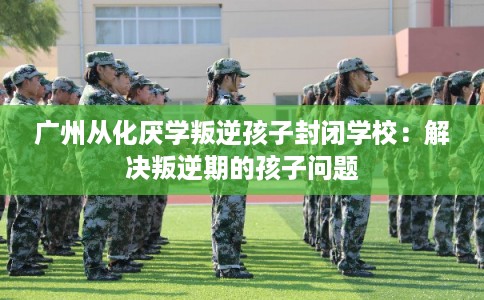 广州从化厌学叛逆孩子封闭学校：解决叛逆期的孩子问题