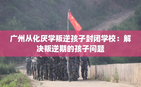 广州从化厌学叛逆孩子封闭学校：解决叛逆期的孩子问题