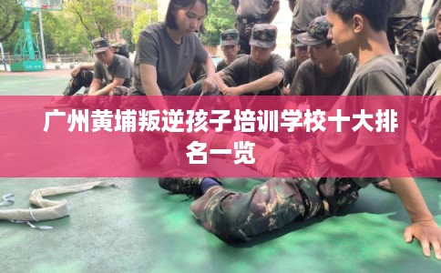 广州黄埔叛逆孩子培训学校十大排名一览