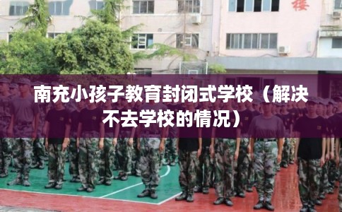 南充小孩子教育封闭式学校（解决不去学校的情况）