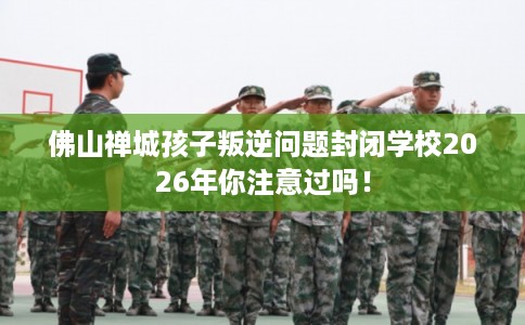 佛山禅城孩子叛逆问题封闭学校2026年你注意过吗！