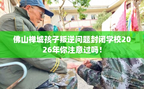 佛山禅城孩子叛逆问题封闭学校2026年你注意过吗！