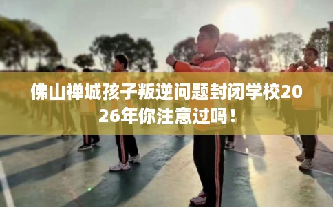 佛山禅城孩子叛逆问题封闭学校2026年你注意过吗！