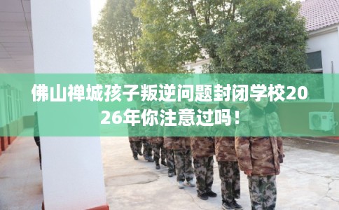 佛山禅城孩子叛逆问题封闭学校2026年你注意过吗！