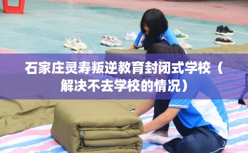 石家庄灵寿叛逆教育封闭式学校（解决不去学校的情况）