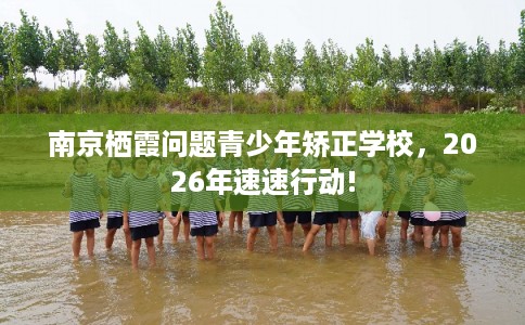 南京栖霞问题青少年矫正学校，2026年速速行动!