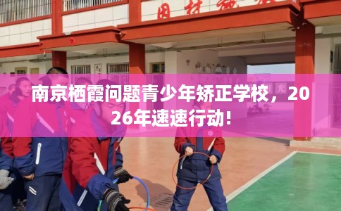 南京栖霞问题青少年矫正学校，2026年速速行动!