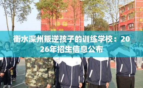 衡水深州叛逆孩子的训练学校：2026年招生信息公布