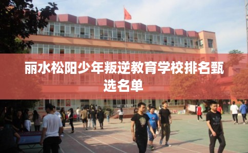 丽水松阳少年叛逆教育学校排名甄选名单