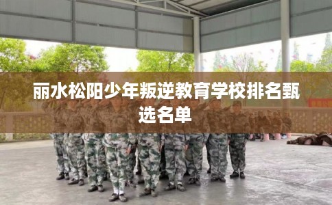 丽水松阳少年叛逆教育学校排名甄选名单