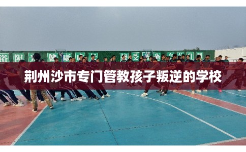 荆州沙市专门管教孩子叛逆的学校