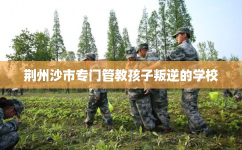 荆州沙市专门管教孩子叛逆的学校