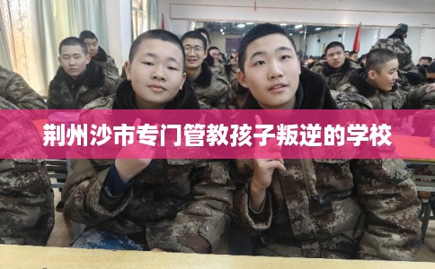 荆州沙市专门管教孩子叛逆的学校