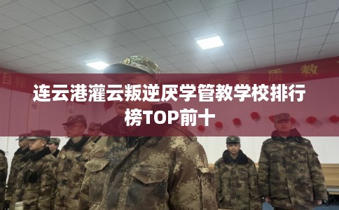 连云港灌云叛逆厌学管教学校排行榜TOP前十