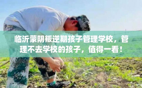 临沂蒙阴叛逆期孩子管理学校，管理不去学校的孩子，值得一看！
