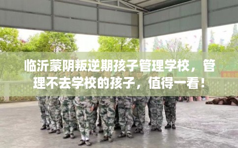 临沂蒙阴叛逆期孩子管理学校，管理不去学校的孩子，值得一看！