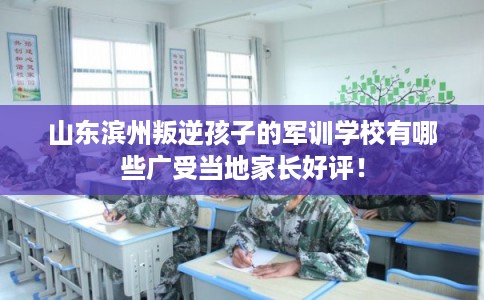 山东滨州叛逆孩子的军训学校有哪些广受当地家长好评！