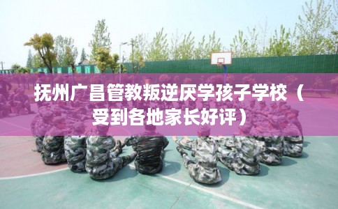 抚州广昌管教叛逆厌学孩子学校（受到各地家长好评）