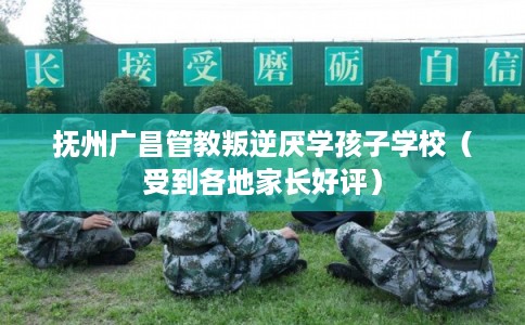 抚州广昌管教叛逆厌学孩子学校（受到各地家长好评）