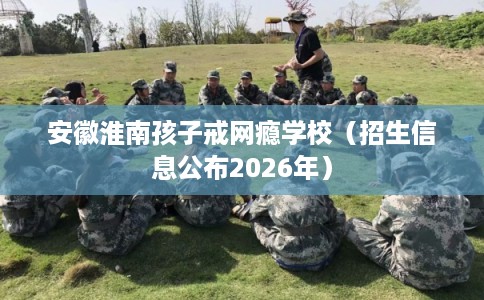 安徽淮南孩子戒网瘾学校（招生信息公布2026年）