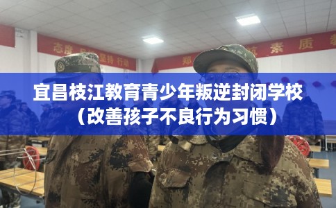 宜昌枝江教育青少年叛逆封闭学校（改善孩子不良行为习惯）