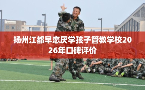 扬州江都早恋厌学孩子管教学校2026年口碑评价