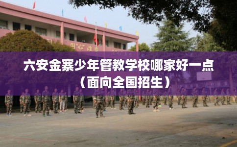 六安金寨少年管教学校哪家好一点（面向全国招生）