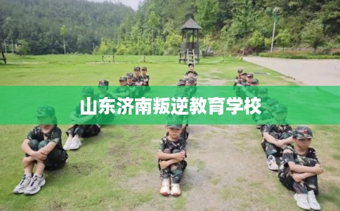 山东济南叛逆教育学校