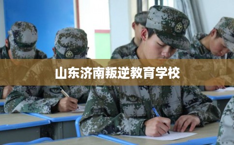 山东济南叛逆教育学校