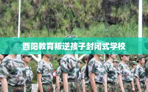 酉阳教育叛逆孩子封闭式学校