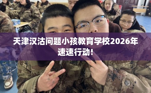 天津汉沽问题小孩教育学校2026年速速行动!