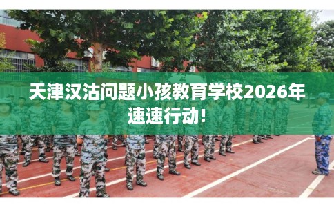 天津汉沽问题小孩教育学校2026年速速行动!