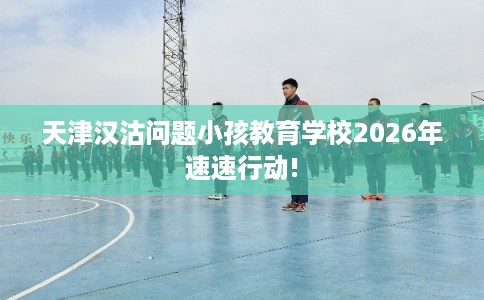 天津汉沽问题小孩教育学校2026年速速行动!