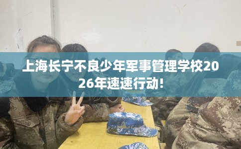 上海长宁不良少年军事管理学校2026年速速行动!