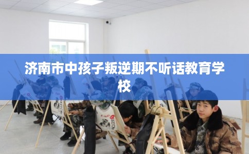 济南市中孩子叛逆期不听话教育学校