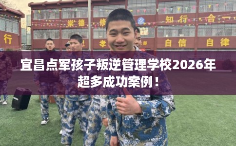 宜昌点军孩子叛逆管理学校2026年超多成功案例！
