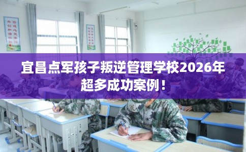 宜昌点军孩子叛逆管理学校2026年超多成功案例！